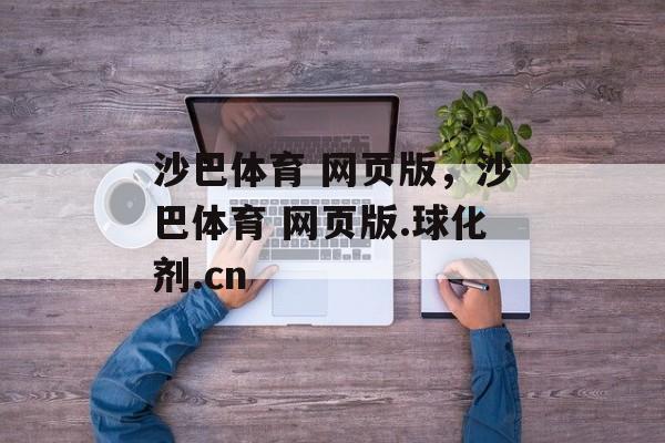 沙巴体育 网页版，沙巴体育 网页版.球化剂.cn