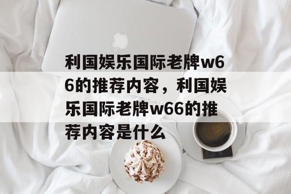 利国娱乐国际老牌w66的推荐内容，利国娱乐国际老牌w66的推荐内容是什么