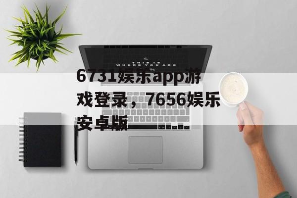 6731娱乐app游戏登录，7656娱乐安卓版